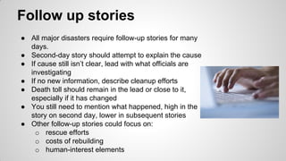 Follow up stories
● All major disasters require follow-up stories for many
days.
● Second-day story should attempt to explain the cause
● If cause still isn’t clear, lead with what officials are
investigating
● If no new information, describe cleanup efforts
● Death toll should remain in the lead or close to it,
especially if it has changed
● You still need to mention what happened, high in the
story on second day, lower in subsequent stories
● Other follow-up stories could focus on:
o rescue efforts
o costs of rebuilding
o human-interest elements
 