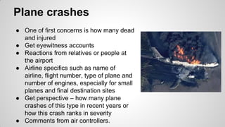 Plane crashes
● One of first concerns is how many dead
and injured
● Get eyewitness accounts
● Reactions from relatives or people at
the airport
● Airline specifics such as name of
airline, flight number, type of plane and
number of engines, especially for small
planes and final destination sites
● Get perspective – how many plane
crashes of this type in recent years or
how this crash ranks in severity
● Comments from air controllers.
 