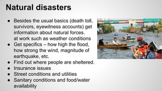 Natural disasters
● Besides the usual basics (death toll,
survivors, eyewitness accounts) get
information about natural forces.
at work such as weather conditions
● Get specifics – how high the flood,
how strong the wind, magnitude of
earthquake, etc.
● Find out where people are sheltered.
● Insurance issues
● Street conditions and utilities
● Sanitary conditions and food/water
availability
 