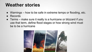 Weather stories
● Warnings – how to be safe in extreme temps or flooding, etc.
● Records
● Terms – make sure it really is a hurricane or blizzard if you
use that term, define flood stages or how strong wind must
be to be a hurricane
 