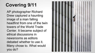 Covering 9/11
AP photographer Richard
Drew captured a haunting
image of a man falling
headfirst from one of the twin
towers of the World Trade
Center. It became subject of
ethical discussions in
newsrooms as editors
debated whether to use it.
Many chose to. What would
you do?
 