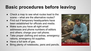 Basic procedures before leaving
● Check a map to see what routes lead to the
scene – what are the alternative routes?
● Find out if temporary headquarters have
been established for officials and media.
● Make sure you have all right email
addresses and phone numbers of editors
and others; charge your cell phone.
● Take proper clothing and extras, emergency
rations, emergency kit supplies.
● Have a full tank of gas.
● Bring plenty of notebooks, pens and pencils.
 