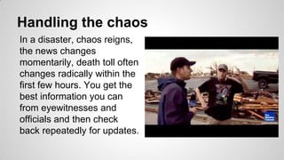 Handling the chaos
In a disaster, chaos reigns,
the news changes
momentarily, death toll often
changes radically within the
first few hours. You get the
best information you can
from eyewitnesses and
officials and then check
back repeatedly for updates.
 