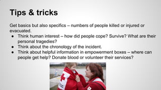 Tips & tricks
Get basics but also specifics – numbers of people killed or injured or
evacuated.
● Think human interest – how did people cope? Survive? What are their
personal tragedies?
● Think about the chronology of the incident.
● Think about helpful information in empowerment boxes – where can
people get help? Donate blood or volunteer their services?
 