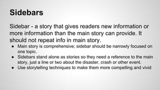 Sidebars
Sidebar - a story that gives readers new information or
more information than the main story can provide. It
should not repeat info in main story.
● Main story is comprehensive; sidebar should be narrowly focused on
one topic.
● Sidebars stand alone as stories so they need a reference to the main
story, just a line or two about the disaster, crash or other event.
● Use storytelling techniques to make them more compelling and vivid
 