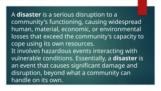 A disaster is a serious disruption to a
community's functioning, causing widespread
human, material, economic, or environmental
losses that exceed the community's capacity to
cope using its own resources.
It involves hazardous events interacting with
vulnerable conditions. Essentially, a disaster is
an event that causes significant damage and
disruption, beyond what a community can
handle on its own.
 