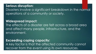 Serious disruption:
Disasters involve a significant breakdown in the normal
operations of a community or society.
Widespread impact:
The effects of a disaster are felt across a broad area
and affect many people, infrastructure, and the
environment.
Exceeding coping capacity:
A key factor is that the affected community cannot
recover from the event using its own resources.
 