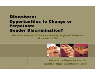 Disasters: Opportunities to Change or Perpetuate  Gender Discrimination? Presented in  the 6th ISTR Asia and Pacific Regional Conference November 3 2009 Presented by Regina Yuching Lin  Garden of Hope Foundation in Taiwan 
