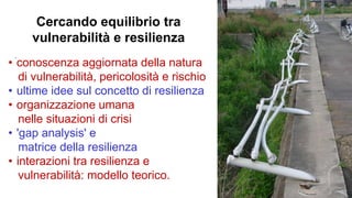 `
• conoscenza aggiornata della natura
di vulnerabilità, pericolosità e rischio
• ultime idee sul concetto di resilienza
• organizzazione umana
nelle situazioni di crisi
• 'gap analysis' e
matrice della resilienza
• interazioni tra resilienza e
vulnerabilità: modello teorico.
Cercando equilibrio tra
vulnerabilità e resilienza
 