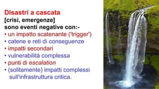 Disastri a cascata
[crisi, emergenze]
sono eventi negative con:-
• un impatto scatenante ('trigger')
• catene e reti di conseguenze
• impatti secondari
• vulnerabilità complessa
• punti di escalation
• (solitamente) impatti complessi
sull'infrastruttura critica.
 