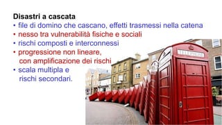 Disastri a cascata
• file di domino che cascano, effetti trasmessi nella catena
• nesso tra vulnerabilità fisiche e sociali
• rischi composti e interconnessi
• progressione non lineare,
con amplificazione dei rischi
• scala multipla e
rischi secondari.
 