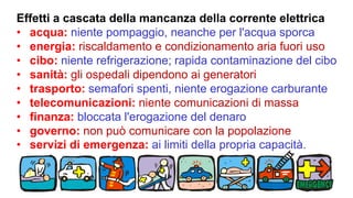Effetti a cascata della mancanza della corrente elettrica
• acqua: niente pompaggio, neanche per l'acqua sporca
• energia: riscaldamento e condizionamento aria fuori uso
• cibo: niente refrigerazione; rapida contaminazione del cibo
• sanità: gli ospedali dipendono ai generatori
• trasporto: semafori spenti, niente erogazione carburante
• telecomunicazioni: niente comunicazioni di massa
• finanza: bloccata l'erogazione del denaro
• governo: non può comunicare con la popolazione
• servizi di emergenza: ai limiti della propria capacità.
 
