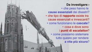 Da investigare:-
• che peso hanno le
cause essenziali dei disastri?
• che tipo di rapporto esiste tra
cause essenziali e innescanti?
• come funzionano le cascate?
• cosa e dove sono
i punti di escalation?
• come possiamo sistemare
tutto questo per rendere
a vita più sicura?
 