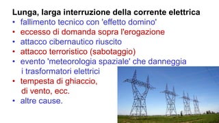 Lunga, larga interruzione della corrente elettrica
• fallimento tecnico con 'effetto domino'
• eccesso di domanda sopra l'erogazione
• attacco cibernautico riuscito
• attacco terroristico (sabotaggio)
• evento 'meteorologia spaziale' che danneggia
i trasformatori elettrici
• tempesta di ghiaccio,
di vento, ecc.
• altre cause.
 