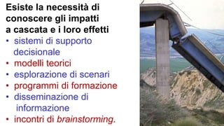 Esiste la necessità di
conoscere gli impatti
a cascata e i loro effetti
• sistemi di supporto
decisionale
• modelli teorici
• esplorazione di scenari
• programmi di formazione
• disseminazione di
informazione
• incontri di brainstorming.
 