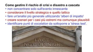 Come gestire il rischio di crisi e disastro a cascata
• non concentrare solo sull'evento innescante
• considerare il livello strategico e quello tattico
• fare un'analisi più generale utilizzando 'alberi di impatto'
• creare scenari per i casi più estremi ma comunque plausibili
• identificare punti di escalation da sottoporre a 'stress test'.
 