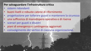 Per salvaguardare l'infrastruttura critica
• sistemi ridondanti
• buoni livelli e robuste catene di rifornimento
• progettazione per tollerare guasti e mantenere la sicurezza
• una sufficenza di manodopera operativa e di riserva
• scenari per guasti e disastri
• piani di emergenza e contingenza aggiornati
• coinvolgimento del vertice di ciascuna organizzazione.
 
