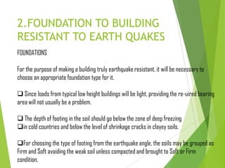 2.FOUNDATION TO BUILDING
RESISTANT TO EARTH QUAKES
FOUNDATIONS
For the purpose of making a building truly earthquake resistant, it will be necessary to
choose an appropriate foundation type for it.
 Since loads from typical low height buildings will be light, providing the re-uired bearing
area will not usually be a problem.
 The depth of footing in the soil should go below the zone of deep freezing
in cold countries and below the level of shrinkage cracks in clayey soils.
For choosing the type of footing from the earthquake angle, the soils may be grouped as
Firm and Soft avoiding the weak soil unless compacted and brought to Soft or Firm
condition.
 