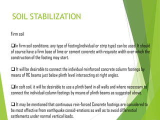 SOIL STABILIZATION
Firm soil
In firm soil conditions, any type of footing(individual or strip type) can be used. It should
of course have a firm base of lime or cement concrete with requisite width over which the
construction of the footing may start.
 It will be desirable to connect the individual reinforced concrete column footings by
means of RC beams just below plinth level intersecting at right angles.
In soft soil, it will be desirable to use a plinth band in all walls and where necessary to
connect the individual column footings by means of plinth beams as suggested above.
 It may be mentioned that continuous rein-forced Concrete footings are considered to
be most effective from earthquake consid-erations as well as to avoid differential
settlements under normal vertical loads.
 