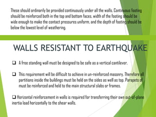These should ordinarily be provided continuously under all the walls. Continuous footing
should be reinforced both in the top and bottom faces, width of the footing should be
wide enough to make the contact pressures uniform, and the depth of footing should be
below the lowest level of weathering.
WALLS RESISTANT TO EARTHQUAKE
 A free standing wall must be designed to be safe as a vertical cantilever.
 This requirement will be difficult to achieve in un-reinforced masonry. Therefore all
partitions inside the buildings must be held on the sides as well as top. Parapets of
must be reinforced and held to the main structural slabs or frames.
 Horizontal reinforcement in walls is required for transferring their own out-of-plane
inertia load horizontally to the shear walls.
 