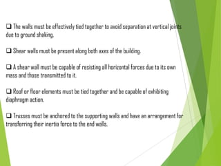  The walls must be effectively tied together to avoid separation at vertical joints
due to ground shaking.
 Shear walls must be present along both axes of the building.
 A shear wall must be capable of resisting all horizontal forces due to its own
mass and those transmitted to it.
 Roof or floor elements must be tied together and be capable of exhibiting
diaphragm action.
 Trusses must be anchored to the supporting walls and have an arrangement for
transferring their inertia force to the end walls.
 