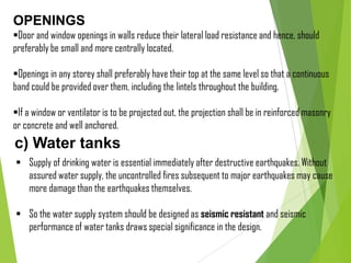OPENINGS
Door and window openings in walls reduce their lateral load resistance and hence, should
preferably be small and more centrally located.
Openings in any storey shall preferably have their top at the same level so that a continuous
band could be provided over them, including the lintels throughout the building.
If a window or ventilator is to be projected out, the projection shall be in reinforced masonry
or concrete and well anchored.
c) Water tanks
 Supply of drinking water is essential immediately after destructive earthquakes. Without
assured water supply, the uncontrolled fires subsequent to major earthquakes may cause
more damage than the earthquakes themselves.
 So the water supply system should be designed as seismic resistant and seismic
performance of water tanks draws special significance in the design.
 
