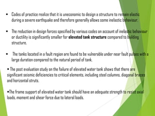  Codes of practice realize that it is uneconomic to design a structure to remain elastic
during a severe earthquake and therefore generally allows some inelastic behaviour.
 The reduction in design forces specified by various codes on account of inelastic behaviour
or ductility is significantly smaller for elevated tank structure compared to building
structure.
 The tanks located in a fault region are found to be vulnerable under near fault pulses with a
large duration compared to the natural period of tank.
 The post evaluation study on the failure of elevated water tank shows that there are
significant seismic deficiencies to critical elements, including steel columns, diagonal braces
and horizontal struts.
The frame support of elevated water tank should have an adequate strength to resist axial
loads, moment and shear force due to lateral loads.
 