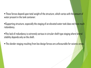  These forces depend upon total weight of the structure, which varies with the amount of
water present in the tank container.
Supporting structure, especially the staging of an elevated water tank does not have much
redundancy.
This lack of redundancy is extremely serious in circular shaft type staging where lateral
stability depends only on the shaft.
 The slender staging resulting from low design forces are unfavourable for seismic areas.
 