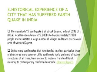 3.HISTORICAL EXPERIENCE OF A
CITY THAT HAS SUFFERED EARTH
QUAKE IN INDIA
 The magnitude 7.7 earthquake that struck Gujarat, India at 03:16 UT
(08:46 local time) on January 26, 2001 killed approximately 20'000
people and devastated a large number of villages and towns over a wide
area of western Gujarat.
 Unlike many earthquakes that have tended to affect particular types
of structures more severely , this earthquake had a profound effect on
structures of all types, from ancient to modern, from traditional
masonry to contemporary reinforced concrete. (Unesco Report)
 