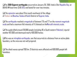 The 2001 Gujarat earthquake occurred on January 26, 2001, India's 51st Republic Day, at
08:46 AM local time (3:16 UTC) and lasted for over two minutes.
 The epicentre was about 9 km south-southwest of the village
of Chobari in Bhachau Taluka of Kutch District of Gujarat, India.
 The earthquake reached a magnitude of between 7.6 and 7.7 on the moment magnitude
scale and had a maximum felt intensity of X (Intense) on theMercalli intensity scale.
 The quake killed around 20,000 people (including 18 in South eastern Pakistan), injured
another 167,000 and destroyed nearly 400,000 homes.
This was an intraplate earthquake, one that occurred at a distance from an active plate
boundary, so the area was not well prepared.
 The shock waves spread 700 km. 21 districts were affected and 600,000 people left
homeless.
 