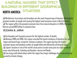 4.NATURAL HAZARDS THAT EFFECT
BUILDINGS IN DIFFERENT GEGRAPHICAL
SITUATIONSNORTH AMERICA
 Windstorms, hurricanes and tornadoes are the most frequent type of disaster affecting the
greatest number of people and causing the highest total economic costs in North America.
 The region suffers the greatest economic loss from natural disasters: In 2005, Hurricane
Katrina caused $125 billion in economic loss.
OCEANIA & JAPAN
 Earthquakes and Tsunamis account for the highest number of deaths.
 Between 1996 and 2005, this region recorded the lowest incidence of disasters for any
region and hazard type, except for volcanic eruptions. The region also has the lowest
economic losses and absolute number of people killed and affected by all disaster types.
 Japan’s location in one of the world’s most active crustal zones puts its cities at risk of
many natural hazards, including earthquakes, storms and floods.
 Low-lying small island states within the region face major challenges due to sea-level rise
caused by climate change.
 
