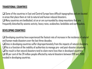 TRANSITIONAL COUNTRIES
 Some of the countries in East and Central Europe have difficult topographies and are located
in areas that place them at risk to natural and human-induced disasters.
 Many countries are landlocked, sit on or are surrounded by steep mountains that are
frequently disturbed by seismic activity, heavy rains, avalanches, landslides and earthquakes.
DEVELOPING COUNTRIES
 Developing countries have experienced the fastest rate of increase in the incidence of natural
and human-made disasters over the last three decades.
Cities in developing countries suffer disproportionately from the impacts of natural disasters.
This is a function of the inability of authorities to manage pre- and post-disaster situations.
The result is that natural disasters tend to claim more lives than in developed countries.
 98 per cent of the 211 million people affected by natural disasters between 1991 and 2000
resided in developing countries.
 