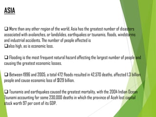 ASIA
 More than any other region of the world, Asia has the greatest number of disasters
associated with avalanches, or landslides, earthquakes or tsunamis, floods, windstorms
and industrial accidents. The number of people affected is
also high, as is economic loss.
 Flooding is the most frequent natural hazard affecting the largest number of people and
causing the greatest economic losses.
 Between 1996 and 2005, a total 472 floods resulted in 42,570 deaths, affected 1.3 billion
people and cause economic loss of $129 billion.
 Tsunamis and earthquakes caused the greatest mortality, with the 2004 Indian Ocean
Tsunami accounting for some 230,000 deaths in which the province of Aceh lost capital
stock worth 97 per cent of its GDP.
 