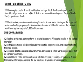 MIDDLE EAST & NORTH AFRICA
These regions suffer from desertification, drought, flash floods, earthquakes and
landsides: Algeria and Morocco (North Africa) are subject to earthquakes: Yemen (Middle
East) experiences floods.
The desert exposes the areas to droughts and extreme water shortages: the projected
water availability per person for the next two decades is 500 cubic metres; the current
world average per capita is 7,000 cubic metres.
SUB-SAHARAN AFRICA
Flooding is the most common form of natural disaster in Africa and results in the highest
mortality.
Earthquakes, floods and storms cause the greatest economic loss, and drought affects
the most people.
Economic loss to disasters is low for Africa, compared to other world regions but is high
as a proportion of GDP.
From 1996 to 2005, more people were killed or affected by volcanic eruptions in Africa
than in any other region, despite the low incidence of volcanic eruption events.
 