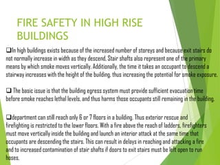 FIRE SAFETY IN HIGH RISE
BUILDINGS
In high buildings exists because of the increased number of storeys and because exit stairs do
not normally increase in width as they descend, Stair shafts also represent one of the primary
means by which smoke moves vertically. Additionally, the time it takes an occupant to descend a
stairway increases with the height of the building, thus increasing the potential for smoke exposure.
 The basic issue is that the building egress system must provide sufficient evacuation time
before smoke reaches lethal levels, and thus harms those occupants still remaining in the building.
department can still reach only 6 or 7 floors in a building. Thus exterior rescue and
firefighting is restricted to the lower floors. With a fire above the reach of ladders, firefighters
must move vertically inside the building and launch an interior attack at the same time that
occupants are descending the stairs. This can result in delays in reaching and attacking a fire
and to increased contamination of stair shafts if doors to exit stairs must be left open to run
hoses.
 