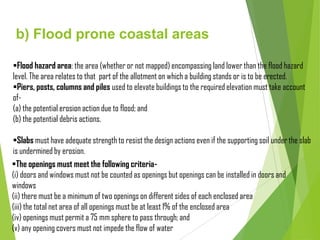 b) Flood prone coastal areas
Flood hazard area: the area (whether or not mapped) encompassing land lower than the flood hazard
level. The area relates to that part of the allotment on which a building stands or is to be erected.
Piers, posts, columns and piles used to elevate buildings to the required elevation must take account
of-
(a) the potential erosion action due to flood; and
(b) the potential debris actions.
Slabs must have adequate strength to resist the design actions even if the supporting soil under the slab
is undermined by erosion.
The openings must meet the following criteria-
(i) doors and windows must not be counted as openings but openings can be installed in doors and
windows
(ii) there must be a minimum of two openings on different sides of each enclosed area
(iii) the total net area of all openings must be at least 1% of the enclosed area
(iv) openings must permit a 75 mm sphere to pass through; and
(v) any opening covers must not impede the flow of water
 