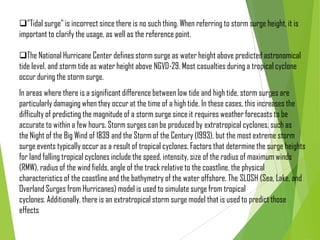 "Tidal surge" is incorrect since there is no such thing. When referring to storm surge height, it is
important to clarify the usage, as well as the reference point.
The National Hurricane Center defines storm surge as water height above predicted astronomical
tide level, and storm tide as water height above NGVD-29. Most casualties during a tropical cyclone
occur during the storm surge.
In areas where there is a significant difference between low tide and high tide, storm surges are
particularly damaging when they occur at the time of a high tide. In these cases, this increases the
difficulty of predicting the magnitude of a storm surge since it requires weather forecasts to be
accurate to within a few hours. Storm surges can be produced by extratropical cyclones, such as
the Night of the Big Wind of 1839 and the Storm of the Century (1993), but the most extreme storm
surge events typically occur as a result of tropical cyclones. Factors that determine the surge heights
for land falling tropical cyclones include the speed, intensity, size of the radius of maximum winds
(RMW), radius of the wind fields, angle of the track relative to the coastline, the physical
characteristics of the coastline and the bathymetry of the water offshore. The SLOSH (Sea, Lake, and
Overland Surges from Hurricanes) model is used to simulate surge from tropical
cyclones. Additionally, there is an extratropical storm surge model that is used to predict those
effects
 