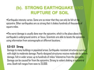(b). STRONG EARTHQUAKE AND
RUPTURE OF SOIL
Earthquake intensity varies. Some are so minor that they can only be felt at the
epicentre. Other earthquakes are so strong that it shakes hundreds of thousands of
square miles.
The worst damage is usually done near the epicentre, which is the place above the
earthquake’s underground centre, or focus. Scientists are able to locate the epicentre
using information from seismographs at different locations.`
6.0–6.9 Strong
Damage to many buildings in populated areas. Earthquake-resistant structures survive
with slight to moderate damage. Poorly-designed structures receive moderate to severe
damage. Felt in wider areas; up to hundreds of miles/ kilometres from the epicentre.
Damage can be caused far from the epicentre. Strong to violent shaking in epicentral
area. Death toll ranges from none to 25,000.
 