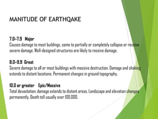 7.0–7.9 Major
Causes damage to most buildings, some to partially or completely collapse or receive
severe damage. Well-designed structures are likely to receive damage.
8.0–9.9 Great
Severe damage to all or most buildings with massive destruction. Damage and shaking
extends to distant locations. Permanent changes in ground topography.
10.0 or greater Epic/Massive
Total devastation; damage extends to distant areas. Landscape and elevation changes
permanently. Death toll usually over 100,000.
MANITUDE OF EARTHQAKE
 