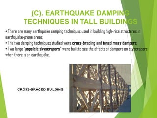 (C). EARTHQUAKE DAMPING
TECHNIQUES IN TALL BUILDINGS
• There are many earthquake damping techniques used in building high-rise structures in
earthquake-prone areas.
• The two damping techniques studied were cross-bracing and tuned mass dampers.
• Two large "popsicle skyscrapers" were built to see the effects of dampers on skyscrapers
when there is an earthquake.
CROSS-BRACED BUILDING
 