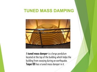 TUNED MASS DAMPING
A tuned mass damper is a large pendulum
located at the top of the building which helps the
building from swaying during an earthquake.
Taipei 101 has a tuned mass damper in it
 