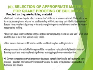 (d). SELECTION OF APPROPRIATE MATERIAL
FOR QUAKE PROOFING OF BUILDINGS
Proofed earthquake building material
•Brickwork resists earthquake effects in a way that's different to modern materials. That's a bit of an
issue because engineers who are not used to dealing with brickwork say `get rid of it, it's dangerous'
but you can strengthen it by putting in ties and strengthening structural elements to alter the mode of
response in a building.
•Brickwork could be strengthened with ties and new carbon grouting in cuts run up a wall – work which
could be done in a way that was not easily visible.
•Steel frames, stairways or lift shafts could be used to strengthen building interiors.
•Heavy ornamentation and old chimneys could be removed and replaced with lightweight materials.
Buildings could also be strengthened significantly by wrapping columns with carbon fibre.
•A German composite construction company developed a proofed earthquake-safe supported core
material - based on internal beam/frame constructions. The same principle allows construction of
hurricane-safe houses.
 