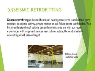 (e)SEISMIC RETROFITTING
Seismic retrofitting is the modification of existing structures to make them more
resistant to seismic activity, ground motion, or soil failure due to earthquakes. With
better understanding of seismic demand on structures and with our recent
experiences with large earthquakes near urban centers, the need of seismic
retrofitting is well acknowledged
Addition of post
cast shear walls
 