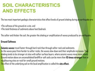 SOIL CHARACTERISTICS
AND EFFECTS
The two most important geologic characteristics that affect levels of ground shaking during an earthquake are:
•The softness of the ground at a site, and
•The total thickness of sediments above hard bedrock.
The softer and thicker the soil, the greater the shaking or amplification of waves produced by an earthquake.
Ground Softness
Seismic waves travel faster through hard rock than through softer rock and sediments.
As the waves pass from harder to softer rocks, the waves slow down and their amplitude increases. Thus
shaking tends to be stronger at sites with softer surface layers, where seismic waves move more slowly.
Ground motion above an unconsolidated landfill or soft soils can be more than 10 times stronger than at
neighbouring sites on rock for small ground motions.
The effect of the underlying soil on the local amplification is called the site effect.
 
