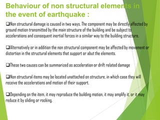 Behaviour of non structural elements in
the event of earthquake :
Non structural damage is caused in two ways. The component may be directly affected by
ground motion transmitted by the main structure of the building and be subject to
accelerations and consequent inertial forces in a similar way to the building structure.
Alternatively or in addition the non structural component may be affected by movement or
distortion in the structural elements that support or abut the elements.
These two causes can be summarized as acceleration or drift related damage
Non structural items may be located unattached on structure, in which case they will
receive the accelerations and motion of their support.
Depending on the item, it may reproduce the building motion, it may amplify it, or it may
reduce it by sliding or rocking.
 