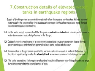 7.Construction details of elevated water
tanks in earthquake regions
Supply of drinking water is essential immediately after destructive earthquakes. Without assured
water supply, the uncontrolled fires subsequent to major earthquakes may cause more damage
than the earthquakes themselves.
 So the water supply system should be designed as seismic resistant and seismic performance of
water tanks draws special significance in the design.
 Codes of practice realize that it is uneconomic to design a structure to remain elastic during a
severe earthquake and therefore generally allows some inelastic behaviour.
 The reduction in design forces specified by various codes on account of inelastic behaviour or
ductility is significantly smaller for elevated tank structure compared to building structure.
 The tanks located in a fault region are found to be vulnerable under near fault pulses with a large
duration compared to the natural period of tank.
 