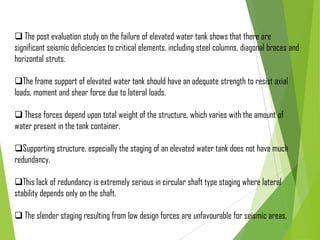  The post evaluation study on the failure of elevated water tank shows that there are
significant seismic deficiencies to critical elements, including steel columns, diagonal braces and
horizontal struts.
The frame support of elevated water tank should have an adequate strength to resist axial
loads, moment and shear force due to lateral loads.
 These forces depend upon total weight of the structure, which varies with the amount of
water present in the tank container.
Supporting structure, especially the staging of an elevated water tank does not have much
redundancy.
This lack of redundancy is extremely serious in circular shaft type staging where lateral
stability depends only on the shaft.
 The slender staging resulting from low design forces are unfavourable for seismic areas.
 