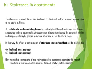 b) Staircases in apartments
The staircases connect the successive levels or stories of a structure and thus contribute
to its lateral stiffness.
If the lateral – load – resisting frame is relatively flexible such as in low- rise frame
structures and the location of staircase in plan affects significantly the tensional rigidity
and response, it may be proper to include staircase in the structural model.
In this way the effect of participation of staircase on seismic effect can be modelled as :
(i) Inclined truss member
(ii) Inclined beam member
Only monolithic connections of the staircase and its supporting beams to the rest of
structure are included in the model as the nodes between the elements.
 
