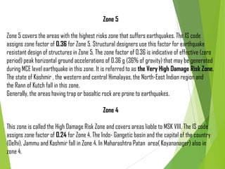Zone 5
Zone 5 covers the areas with the highest risks zone that suffers earthquakes. The IS code
assigns zone factor of 0.36 for Zone 5. Structural designers use this factor for earthquake
resistant design of structures in Zone 5. The zone factor of 0.36 is indicative of effective (zero
period) peak horizontal ground accelerations of 0.36 g (36% of gravity) that may be generated
during MCE level earthquake in this zone. It is referred to as the Very High Damage Risk Zone.
The state of Kashmir , the western and central Himalayas, the North-East Indian region and
the Rann of Kutch fall in this zone.
Generally, the areas having trap or basaltic rock are prone to earthquakes.
Zone 4
This zone is called the High Damage Risk Zone and covers areas liable to MSK VIII. The IS code
assigns zone factor of 0.24 for Zone 4. The Indo- Gangetic basin and the capital of the country
(Delhi), Jammu and Kashmir fall in Zone 4. In Maharashtra Patan area( Koyananager) also in
zone 4.
 
