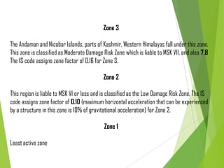 Zone 3
The Andaman and Nicobar Islands, parts of Kashmir, Western Himalayas fall under this zone.
This zone is classified as Moderate Damage Risk Zone which is liable to MSK VII. and also 7.8
The IS code assigns zone factor of 0.16 for Zone 3.
Zone 2
This region is liable to MSK VI or less and is classified as the Low Damage Risk Zone. The IS
code assigns zone factor of 0.10 (maximum horizontal acceleration that can be experienced
by a structure in this zone is 10% of gravitational acceleration) for Zone 2.
Zone 1
Least active zone
 